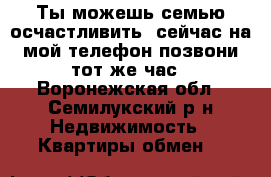 Ты можешь семью осчастливить, сейчас на мой телефон позвони тот же час - Воронежская обл., Семилукский р-н Недвижимость » Квартиры обмен   